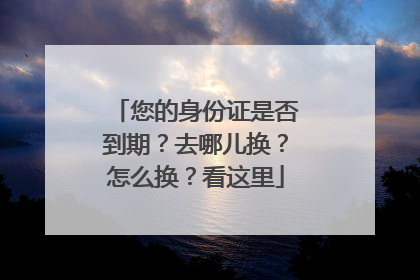您的身份证是否到期？去哪儿换？怎么换？看这里