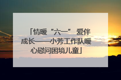 情暖“六一” 爱伴成长——小芳工作队暖心慰问困境儿童
