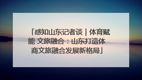 感知山东记者谈｜体育赋能 文旅融合：山东打造体商文旅融合发展新格局