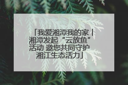 我爱湘潭我的家丨湘潭发起“云放鱼”活动 邀您共同守护湘江生态活力