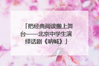 把经典阅读搬上舞台——北京中学生演绎话剧《呐喊》