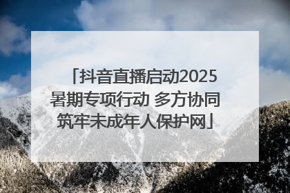 抖音直播启动2025暑期专项行动 多方协同筑牢未成年人保护网
