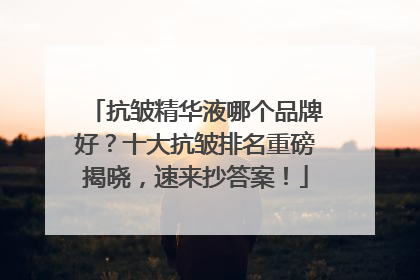 抗皱精华液哪个品牌好？十大抗皱排名重磅揭晓，速来抄答案！