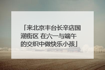 来北京丰台长辛店国潮街区 在六一与端午的交织中做快乐小孩