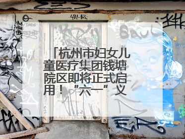 杭州市妇女儿童医疗集团钱塘院区即将正式启用！“六一”义诊活动来啦