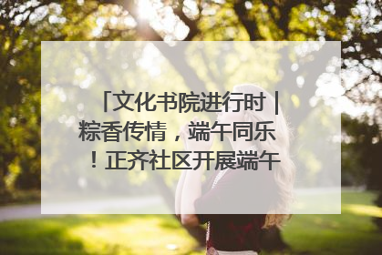 文化书院进行时｜粽香传情，端午同乐！正齐社区开展端午包粽子大赛