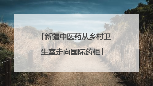 新疆中医药从乡村卫生室走向国际药柜