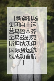 新疆机场集团自主运营乌鲁木齐至乌兹别克斯坦纳沃伊国际货运航线成功首航