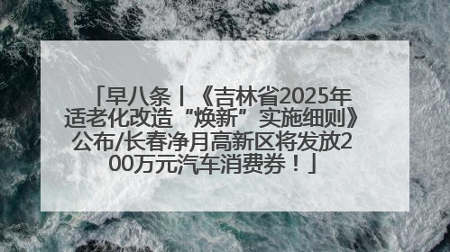 早八条丨《吉林省2025年适老化改造“焕新”实施细则》公布/长春净月高新区将发放200万元汽车消费券！