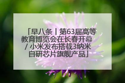早八条丨第63届高等教育博览会在长春开幕 / 小米发布搭载3纳米自研芯片旗舰产品