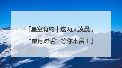 星空有约｜这两天凌晨，“星月对话”等你来赏！