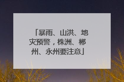 暴雨、山洪、地灾预警，株洲、郴州、永州要注意