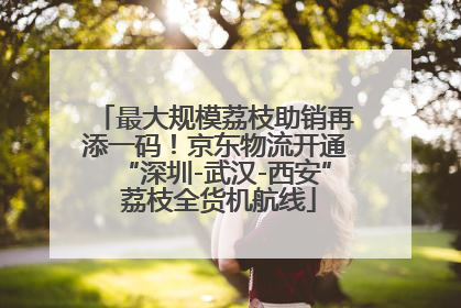 最大规模荔枝助销再添一码！京东物流开通“深圳-武汉-西安” 荔枝全货机航线