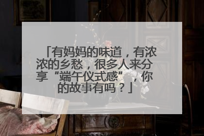 有妈妈的味道，有浓浓的乡愁，很多人来分享“端午仪式感”，你的故事有吗？