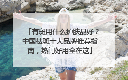 有斑用什么护肤品好？中国祛斑十大品牌推荐指南，热门好用全在这