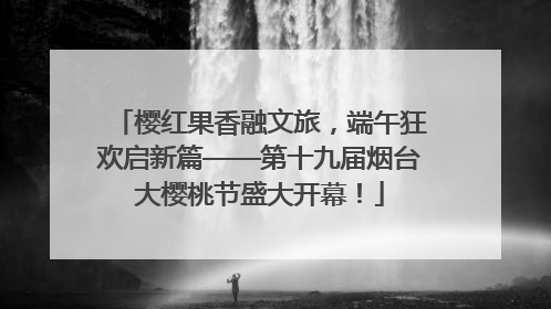 樱红果香融文旅，端午狂欢启新篇——第十九届烟台大樱桃节盛大开幕！