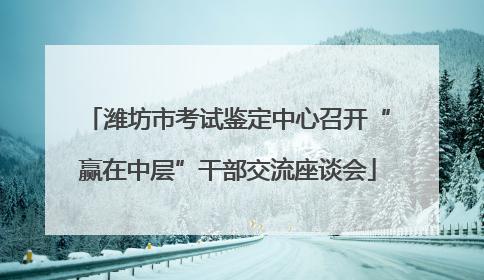 潍坊市考试鉴定中心召开“赢在中层”干部交流座谈会
