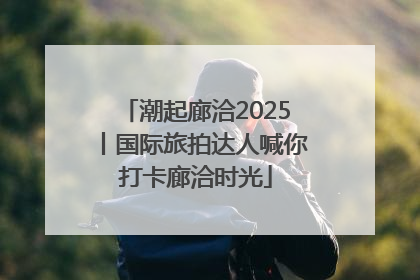 潮起廊洽2025丨国际旅拍达人喊你打卡廊洽时光