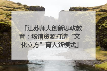 江苏师大创新思政教育：场馆资源打造“文化立方”育人新模式