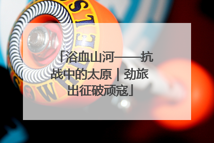 浴血山河——抗战中的太原｜劲旅出征破顽寇