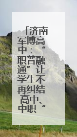 济南军博高中：“职普融通”让学生不再纠结高中、中职“二选一”
