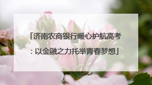 济南农商银行暖心护航高考：以金融之力托举青春梦想