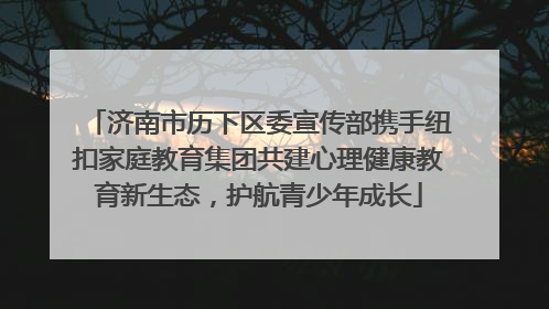 济南市历下区委宣传部携手纽扣家庭教育集团共建心理健康教育新生态，护航青少年成长
