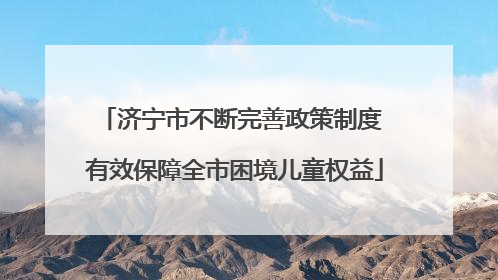 济宁市不断完善政策制度 有效保障全市困境儿童权益