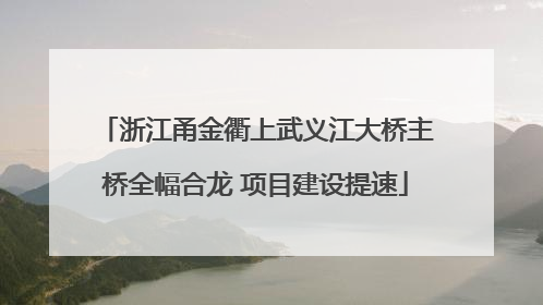 浙江甬金衢上武义江大桥主桥全幅合龙 项目建设提速