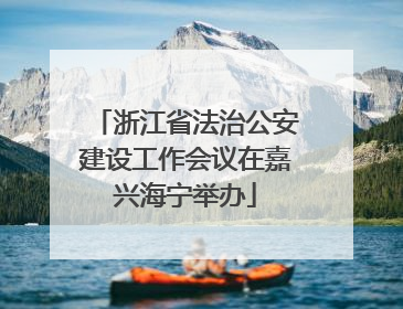 浙江省法治公安建设工作会议在嘉兴海宁举办