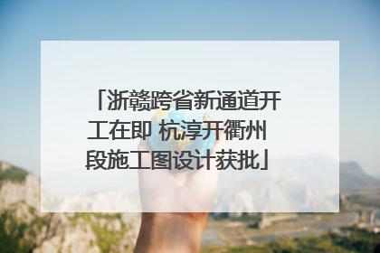 浙赣跨省新通道开工在即 杭淳开衢州段施工图设计获批