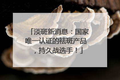 淡斑新消息：国家唯一认证的祛斑产品，持久战选手！