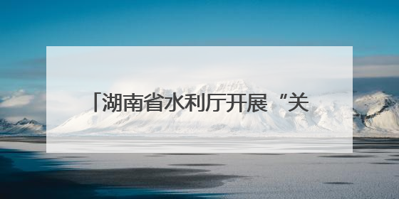 湖南省水利厅开展“关爱山川河流 建设幸福河湖”志愿服务活动