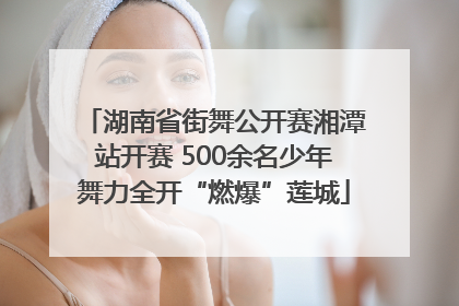 湖南省街舞公开赛湘潭站开赛 500余名少年舞力全开“燃爆”莲城