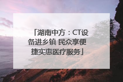 湖南中方：CT设备进乡镇 民众享便捷实惠医疗服务