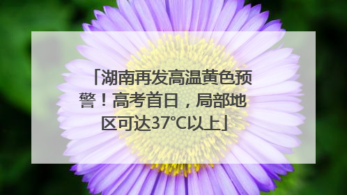 湖南再发高温黄色预警！高考首日，局部地区可达37℃以上