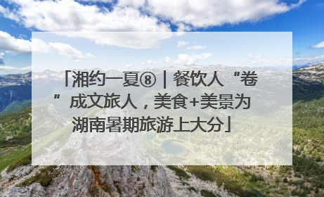 湘约一夏⑧｜餐饮人“卷”成文旅人，美食+美景为湖南暑期旅游上大分