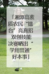 湘潭高素质农民“擂台”亮真招 双创技能决赛晒出“学用贯通”好本事