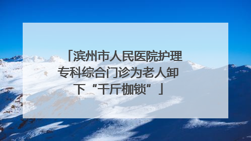 滨州市人民医院护理专科综合门诊为老人卸下“千斤枷锁”