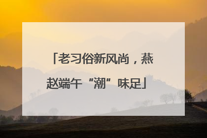 老习俗新风尚，燕赵端午“潮”味足