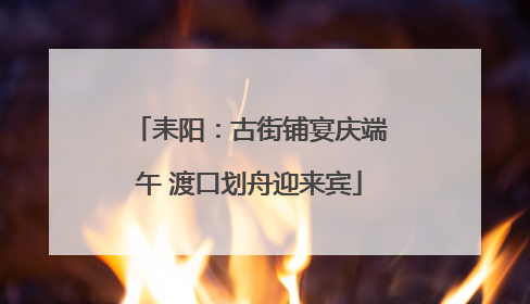 耒阳：古街铺宴庆端午 渡口划舟迎来宾