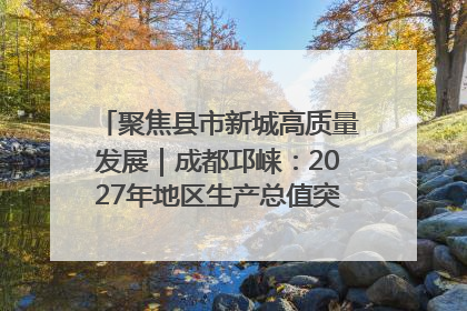 聚焦县市新城高质量发展｜成都邛崃：2027年地区生产总值突破550亿元、建成五百亿级园区