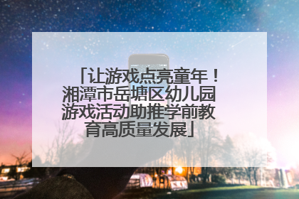 让游戏点亮童年！湘潭市岳塘区幼儿园游戏活动助推学前教育高质量发展