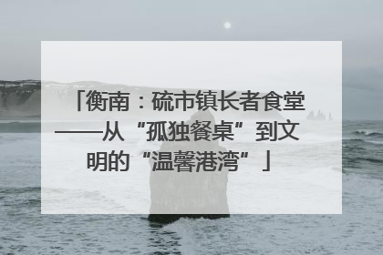 衡南：硫市镇长者食堂——从“孤独餐桌”到文明的“温馨港湾”