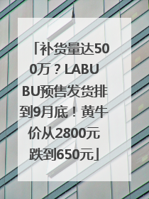 补货量达500万？LABUBU预售发货排到9月底！黄牛价从2800元跌到650元