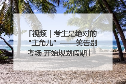 视频｜考生是绝对的“主角儿”——笑告别考场 开始规划假期