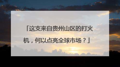 这支来自贵州山区的打火机，何以点亮全球市场？