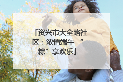 资兴市大全路社区：浓情端午 “粽”享欢乐