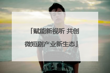 赋能新视听 共创微短剧产业新生态