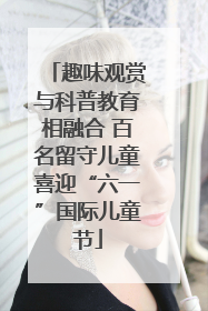 趣味观赏与科普教育相融合 百名留守儿童喜迎“六一”国际儿童节